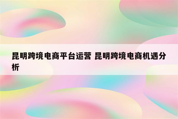 昆明跨境电商平台运营 昆明跨境电商机遇分析