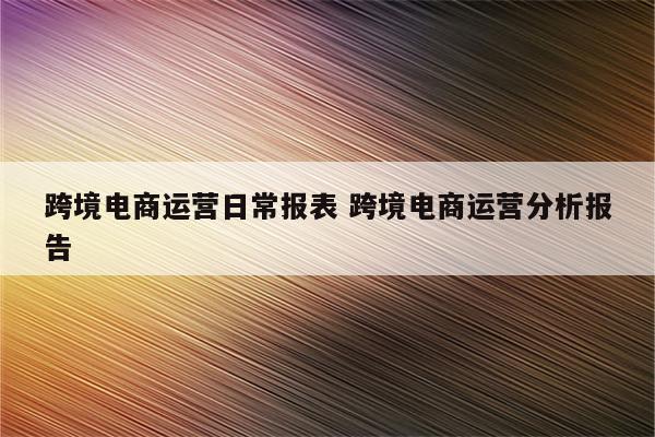 跨境电商运营日常报表 跨境电商运营分析报告