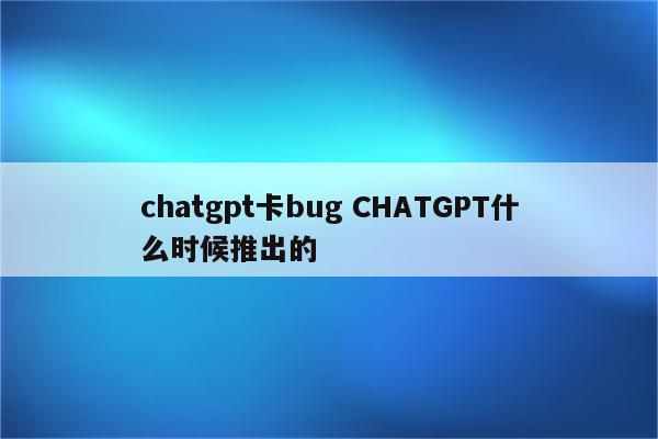 chatgpt卡bug CHATGPT什么时候推出的