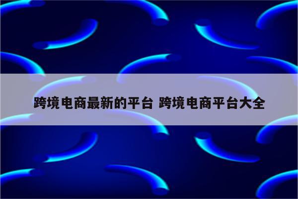 跨境电商最新的平台 跨境电商平台大全