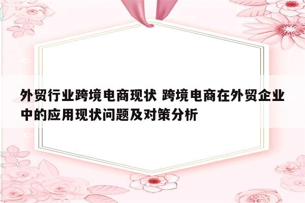 外贸行业跨境电商现状 跨境电商在外贸企业中的应用现状问题及对策分析