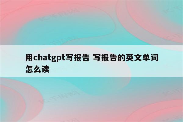 用chatgpt写报告 写报告的英文单词怎么读