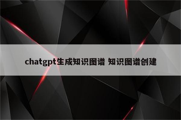 chatgpt生成知识图谱 知识图谱创建