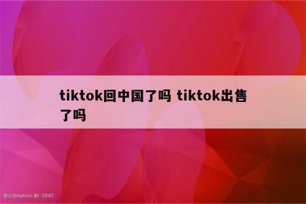 tiktok回中国了吗 tiktok出售了吗