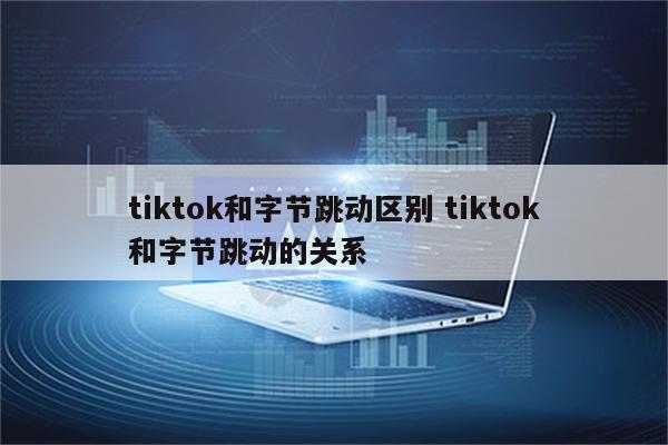 tiktok和字节跳动区别 tiktok和字节跳动的关系