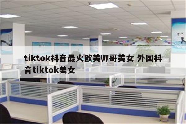 tiktok抖音最火欧美帅哥美女 外国抖音tiktok美女