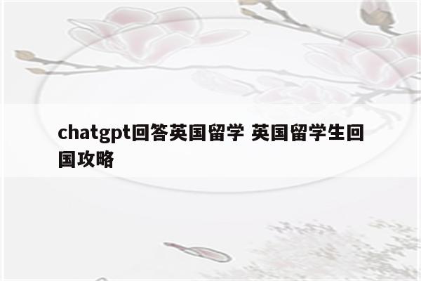 chatgpt回答英国留学 英国留学生回国攻略