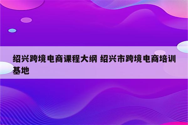 绍兴跨境电商课程大纲 绍兴市跨境电商培训基地