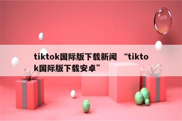 tiktok国际版下载新闻 “tiktok国际版下载安卓”