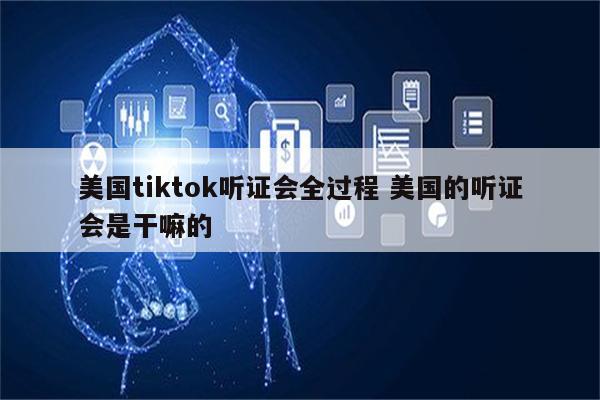 美国tiktok听证会全过程 美国的听证会是干嘛的