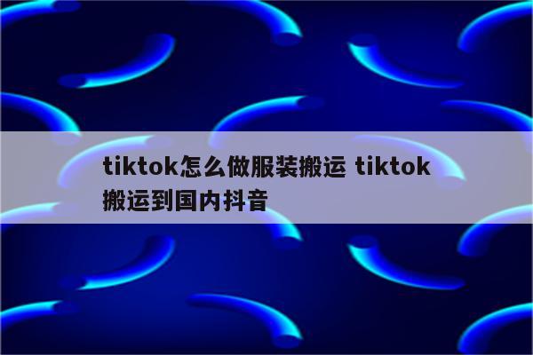 tiktok怎么做服装搬运 tiktok搬运到国内抖音
