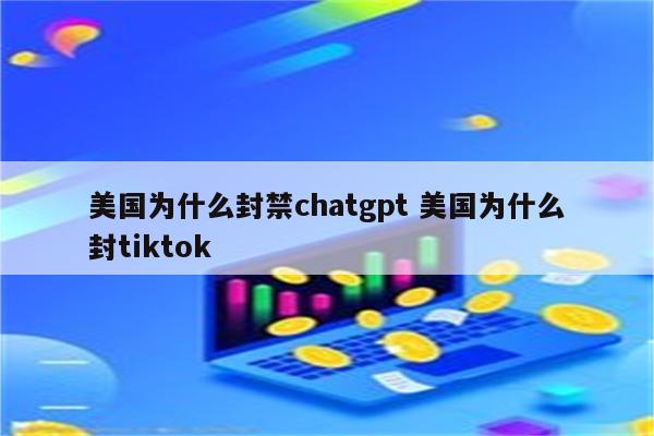 美国为什么封禁chatgpt 美国为什么封tiktok