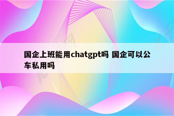 国企上班能用chatgpt吗 国企可以公车私用吗