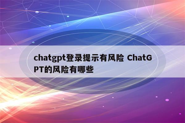 chatgpt登录提示有风险 ChatGPT的风险有哪些