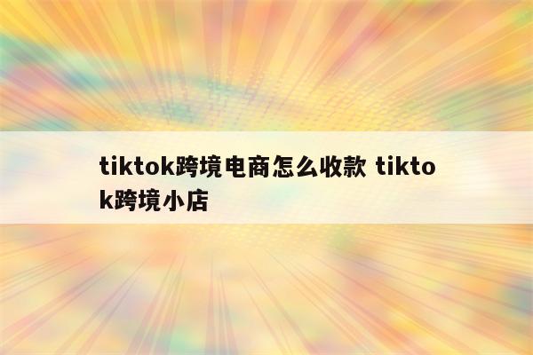 tiktok跨境电商怎么收款 tiktok跨境小店