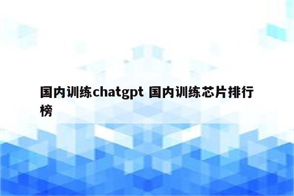 国内训练chatgpt 国内训练芯片排行榜