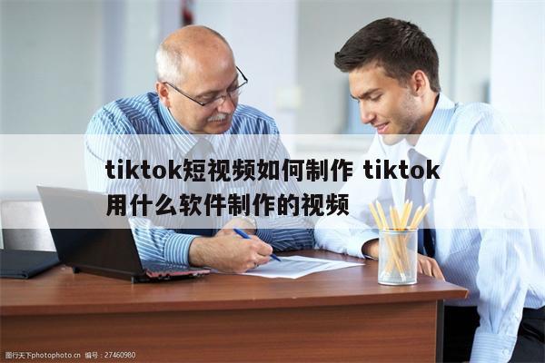 tiktok短视频如何制作 tiktok用什么软件制作的视频