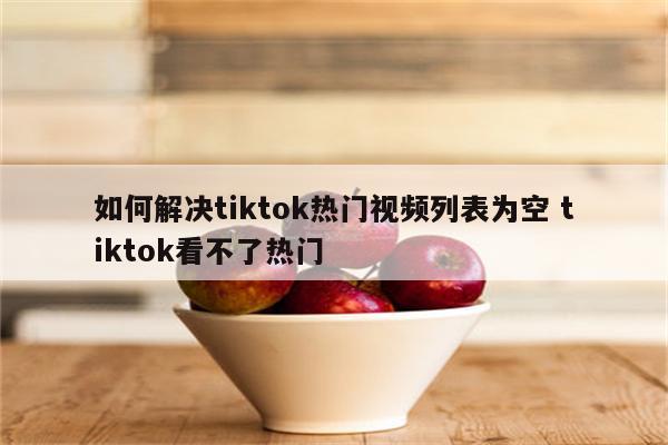 如何解决tiktok热门视频列表为空 tiktok看不了热门