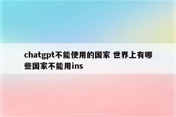 chatgpt不能使用的国家 世界上有哪些国家不能用ins
