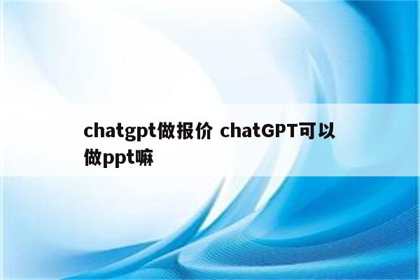 chatgpt做报价 chatGPT可以做ppt嘛