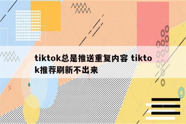 tiktok总是推送重复内容 tiktok推荐刷新不出来