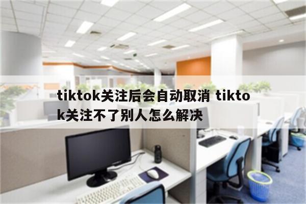 tiktok关注后会自动取消 tiktok关注不了别人怎么解决