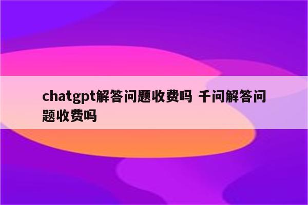 chatgpt解答问题收费吗 千问解答问题收费吗