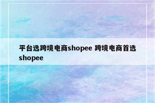 平台选跨境电商shopee 跨境电商首选shopee