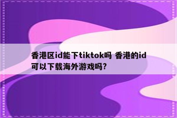 香港区id能下tiktok吗 香港的id可以下载海外游戏吗?