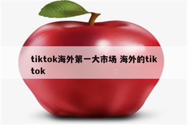 tiktok海外第一大市场 海外的tiktok