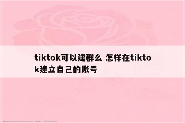 tiktok可以建群么 怎样在tiktok建立自己的账号