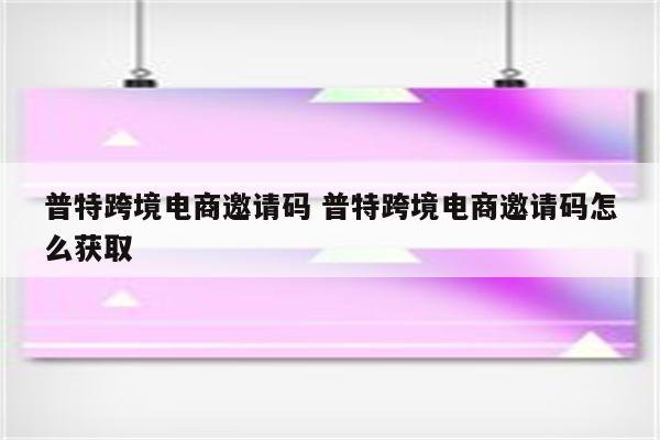 普特跨境电商邀请码 普特跨境电商邀请码怎么获取