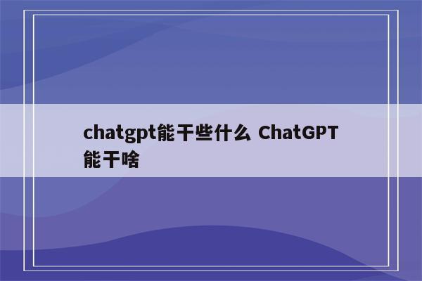 chatgpt能干些什么 ChatGPT能干啥