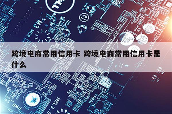 跨境电商常用信用卡 跨境电商常用信用卡是什么
