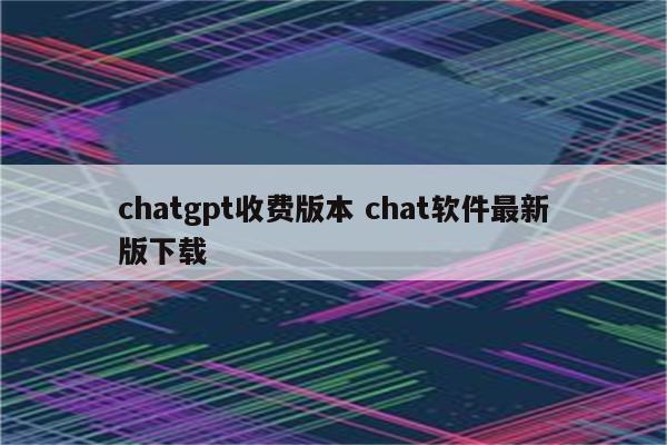 chatgpt收费版本 chat软件最新版下载