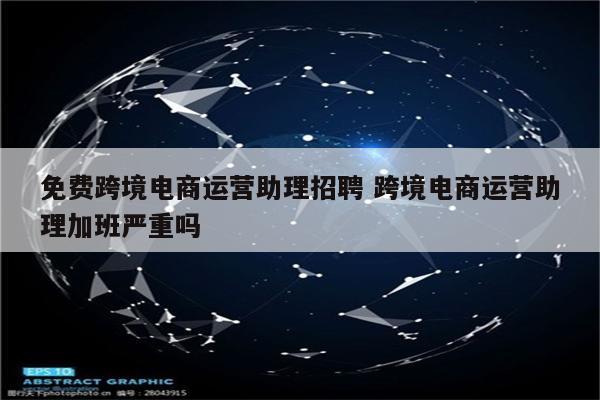 免费跨境电商运营助理招聘 跨境电商运营助理加班严重吗
