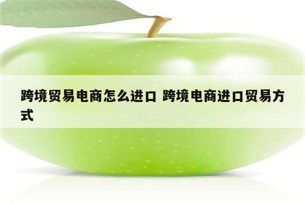 跨境贸易电商怎么进口 跨境电商进口贸易方式