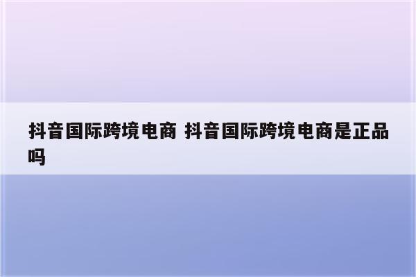抖音国际跨境电商 抖音国际跨境电商是正品吗