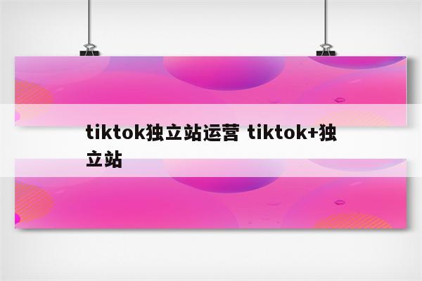 tiktok独立站运营 tiktok+独立站