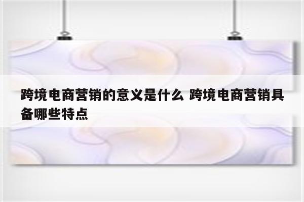 跨境电商营销的意义是什么 跨境电商营销具备哪些特点