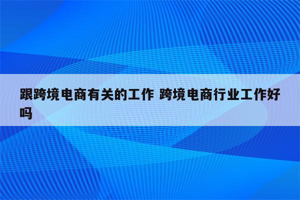 跟跨境电商有关的工作 跨境电商行业工作好吗
