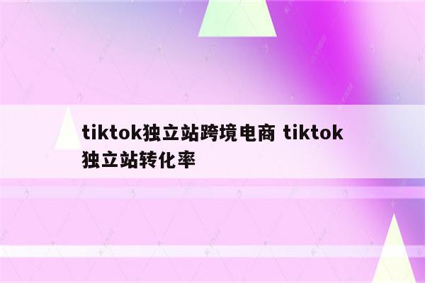 tiktok独立站跨境电商 tiktok独立站转化率