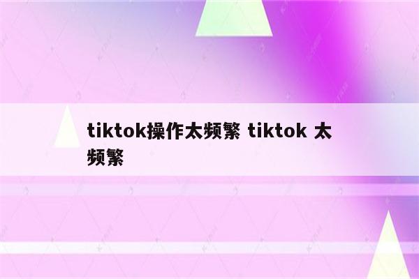 tiktok操作太频繁 tiktok 太频繁