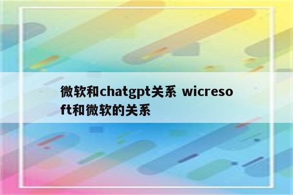 微软和chatgpt关系 wicresoft和微软的关系