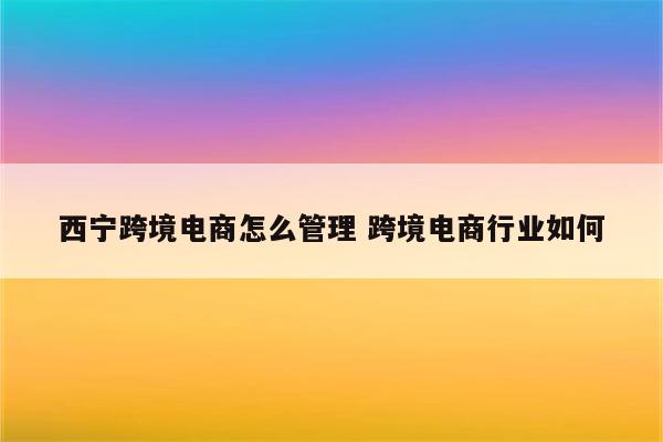 西宁跨境电商怎么管理 跨境电商行业如何