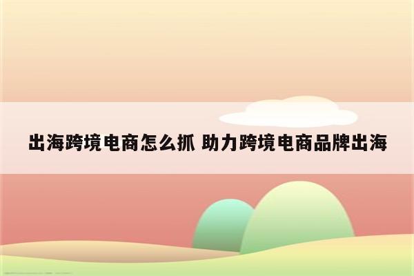 出海跨境电商怎么抓 助力跨境电商品牌出海