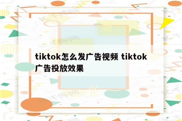 tiktok怎么发广告视频 tiktok广告投放效果