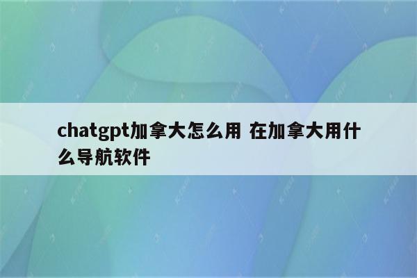 chatgpt加拿大怎么用 在加拿大用什么导航软件