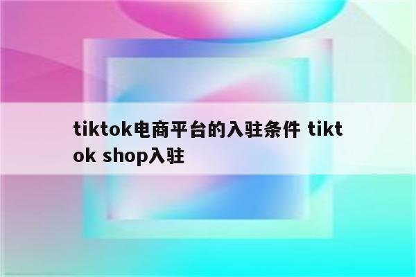 tiktok电商平台的入驻条件 tiktok shop入驻