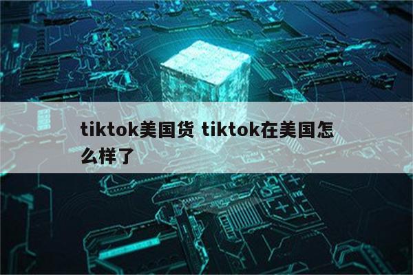 tiktok美国货 tiktok在美国怎么样了